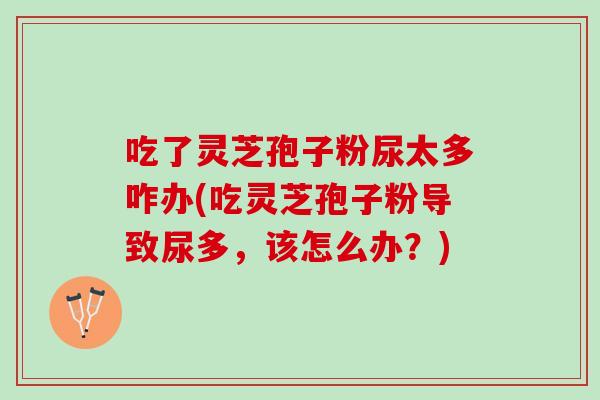吃了灵芝孢子粉尿太多咋办(吃灵芝孢子粉导致尿多,该怎么办?) 吃了灵芝孢子粉尿太多咋办(吃灵芝孢子粉导致尿多,该怎么办?)