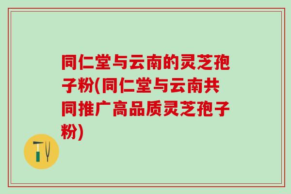 同仁堂与云南的灵芝孢子粉(同仁堂与云南共同推广高品质灵芝孢子粉) 同仁堂与云南的灵芝孢子粉(同仁堂与云南共同推广高品质灵芝孢子粉)