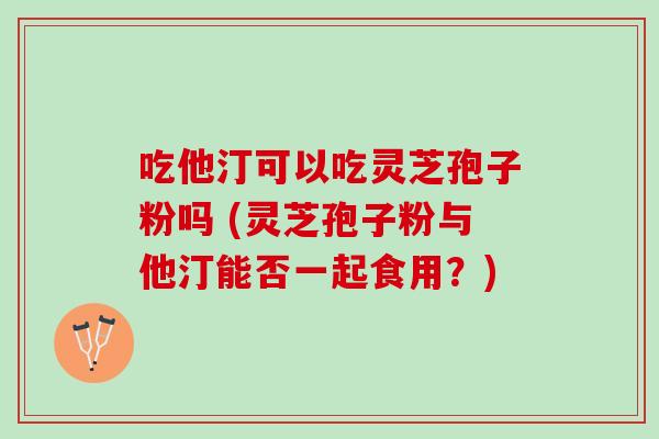 吃他汀可以吃灵芝孢子粉吗 (灵芝孢子粉与他汀能否一起食用？)
