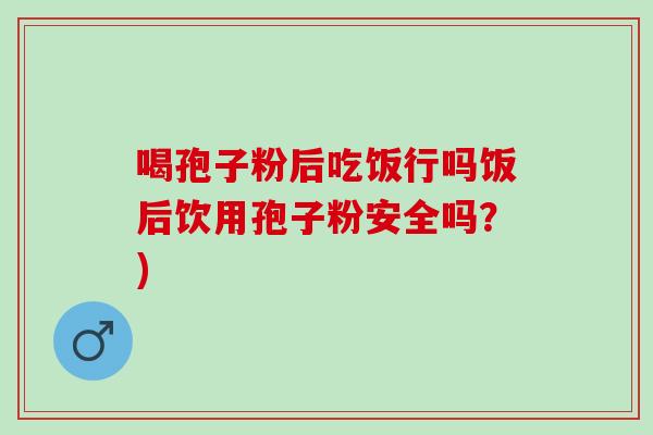 喝孢子粉后吃饭行吗饭后饮用孢子粉安全吗？)