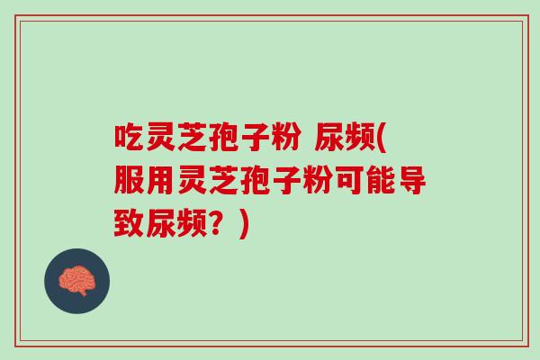 吃灵芝孢子粉 尿频(服用灵芝孢子粉可能导致尿频?) 吃灵芝孢子粉 尿频(服用灵芝孢子粉可能导致尿频?)