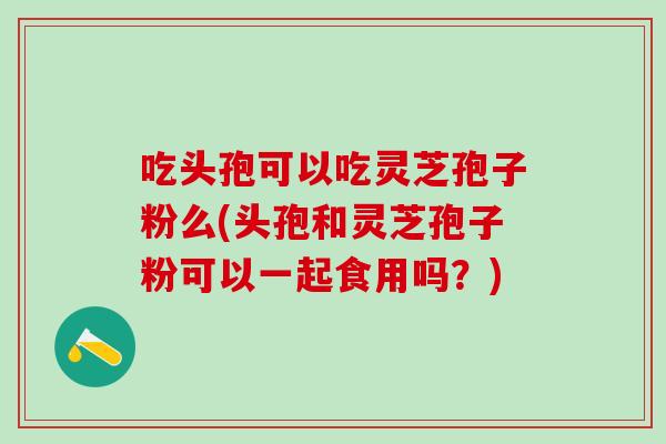 吃头孢可以吃灵芝孢子粉么(头孢和灵芝孢子粉可以一起食用吗？)