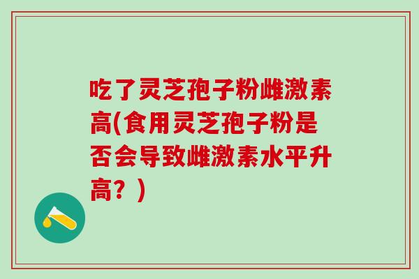吃了灵芝孢子粉雌激素高(食用灵芝孢子粉是否会导致雌激素水平升高？)