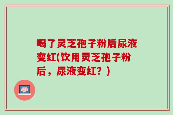 喝了灵芝孢子粉后尿液变红(饮用灵芝孢子粉后，尿液变红？)
