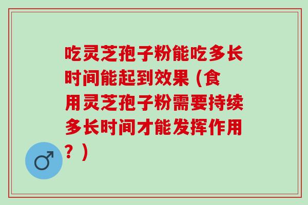 吃灵芝孢子粉能吃多长时间能起到效果 (食用灵芝孢子粉需要持续多长时间才能发挥作用？)