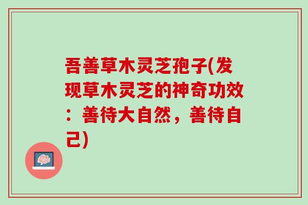 吾善草木灵芝孢子(发现草木灵芝的神奇功效:善待大自然,善待自己) 吾善草木灵芝孢子(发现草木灵芝的神奇功效:善待大自然,善待自己)