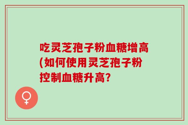 吃灵芝孢子粉血糖增高(如何使用灵芝孢子粉控制血糖升高？