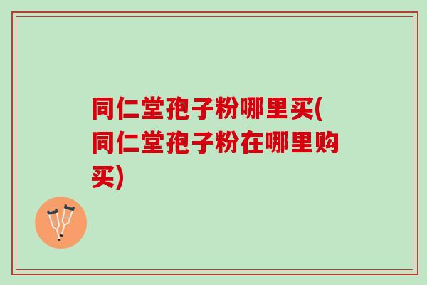 同仁堂孢子粉哪里买(同仁堂孢子粉在哪里购买)