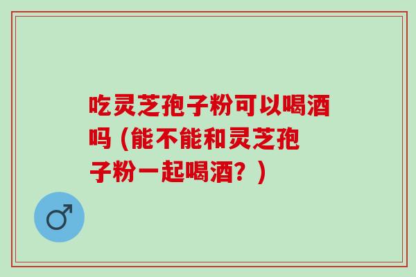 吃灵芝孢子粉可以喝酒吗 (能不能和灵芝孢子粉一起喝酒?) 吃灵芝孢子粉可以喝酒吗 (能不能和灵芝孢子粉一起喝酒?)
