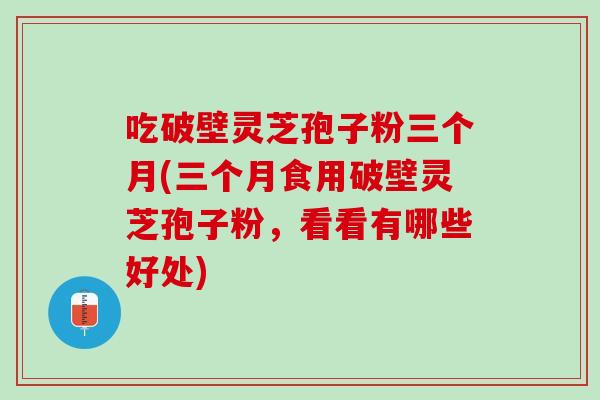 吃破壁灵芝孢子粉三个月(三个月食用破壁灵芝孢子粉，看看有哪些好处)