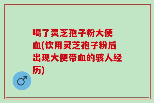 喝了灵芝孢子粉大便 血(饮用灵芝孢子粉后出现大便带血的骇人经历)