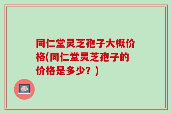 同仁堂灵芝孢子大概价格(同仁堂灵芝孢子的价格是多少？)