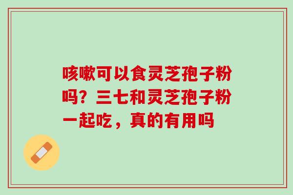 咳嗽可以食灵芝孢子粉吗？三七和灵芝孢子粉一起吃，真的有用吗