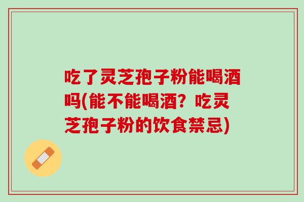 吃了灵芝孢子粉能喝酒吗(能不能喝酒？吃灵芝孢子粉的饮食禁忌)