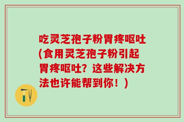 吃灵芝孢子粉胃疼呕吐(食用灵芝孢子粉引起胃疼呕吐？这些解决方法也许能帮到你！)