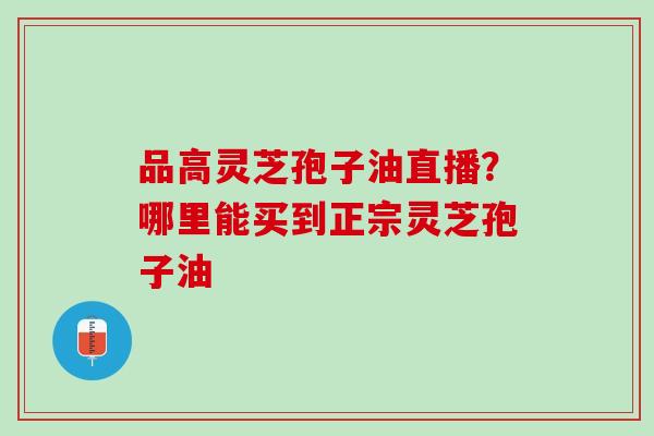 品高灵芝孢子油直播?哪里能买到正宗灵芝孢子油 品高灵芝孢子油直播?哪里能买到正宗灵芝孢子油