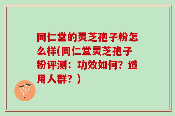 同仁堂的灵芝孢子粉怎么样(同仁堂灵芝孢子粉评测：功效如何？适用人群？)