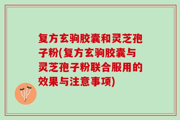 复方玄驹胶囊和灵芝孢子粉(复方玄驹胶囊与灵芝孢子粉联合服用的效果与注意事项)