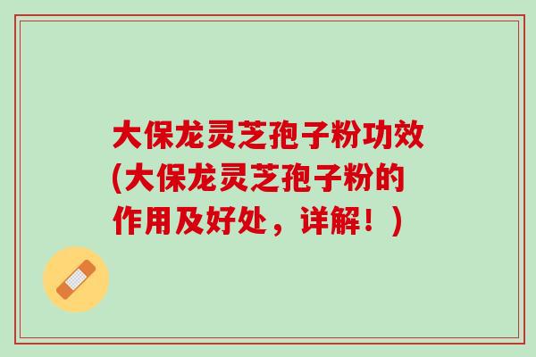 大保龙灵芝孢子粉功效(大保龙灵芝孢子粉的作用及好处,详解!) 大保龙灵芝孢子粉功效(大保龙灵芝孢子粉的作用及好处,详解!)