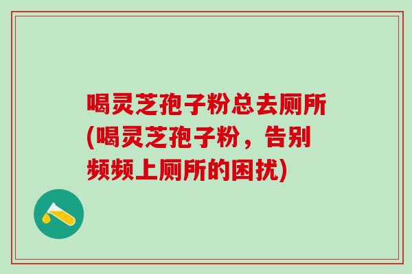 喝灵芝孢子粉总去厕所(喝灵芝孢子粉，告别频频上厕所的困扰)