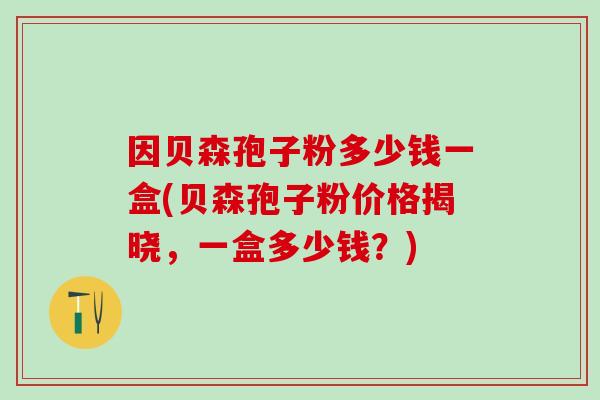 因贝森孢子粉多少钱一盒(贝森孢子粉价格揭晓，一盒多少钱？)