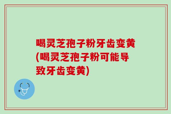 喝灵芝孢子粉牙齿变黄(喝灵芝孢子粉可能导致牙齿变黄)