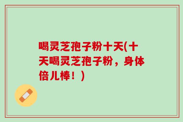 喝灵芝孢子粉十天(十天喝灵芝孢子粉，身体倍儿棒！)