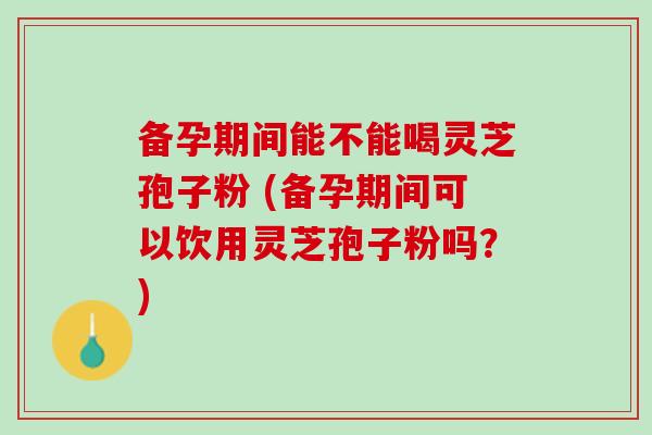 备孕期间能不能喝灵芝孢子粉 (备孕期间可以饮用灵芝孢子粉吗？)