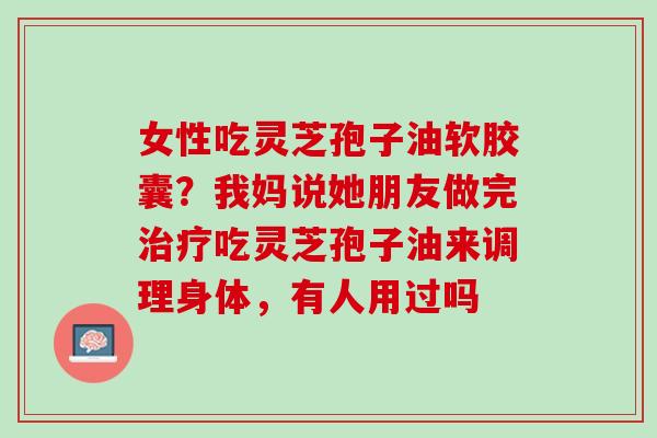 女性吃灵芝孢子油软胶囊?我妈说她朋友做完吃灵芝孢子油来调理身体,有人用过吗 女性吃灵芝孢子油软胶囊?我妈说她朋友做完吃灵芝孢子油来调理身体,有人用过吗