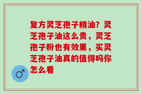 复方灵芝孢子精油？灵芝孢子油这么贵，灵芝孢子粉也有效果，买灵芝孢子油真的值得吗你怎么看