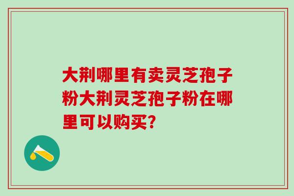 大荆哪里有卖灵芝孢子粉大荆灵芝孢子粉在哪里可以购买？
