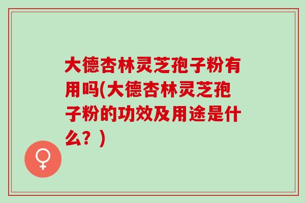 大德杏林灵芝孢子粉有用吗(大德杏林灵芝孢子粉的功效及用途是什么？)
