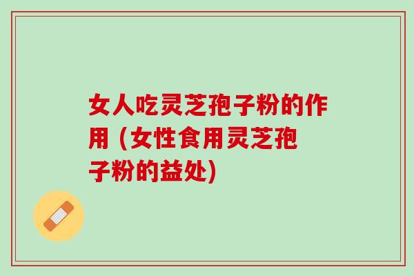 女人吃灵芝孢子粉的作用 (女性食用灵芝孢子粉的益处)