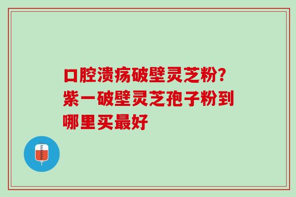 口腔溃疡破壁灵芝粉？紫一破壁灵芝孢子粉到哪里买最好