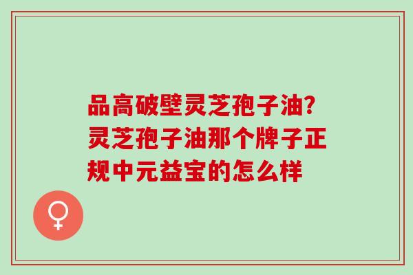 品高破壁灵芝孢子油?灵芝孢子油那个牌子正规中元益宝的怎么样 品高破壁灵芝孢子油?灵芝孢子油那个牌子正规中元益宝的怎么样