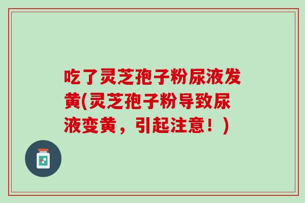 吃了灵芝孢子粉尿液发黄(灵芝孢子粉导致尿液变黄，引起注意！)