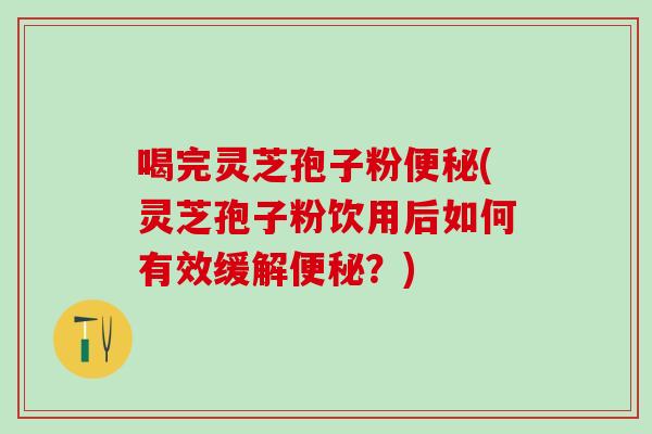 喝完灵芝孢子粉(灵芝孢子粉饮用后如何有效缓解？)
