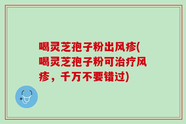 喝灵芝孢子粉出风疹(喝灵芝孢子粉可风疹，千万不要错过)