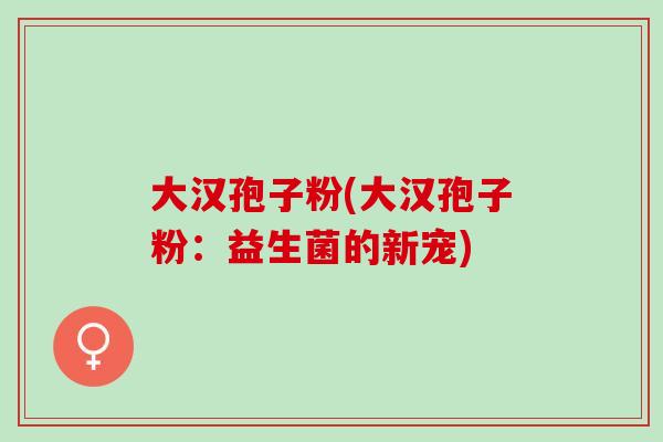 大汉孢子粉(大汉孢子粉：益生菌的新宠)