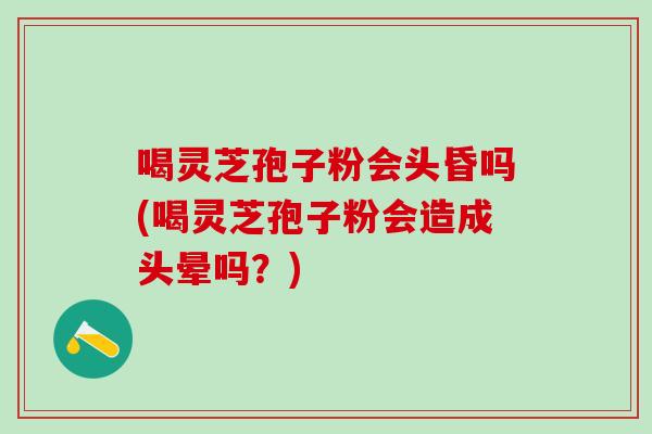 喝灵芝孢子粉会头昏吗(喝灵芝孢子粉会造成头晕吗？)