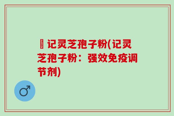 哖记灵芝孢子粉(记灵芝孢子粉:强效免疫调节剂) 哖记灵芝孢子粉(记灵芝孢子粉:强效免疫调节剂)