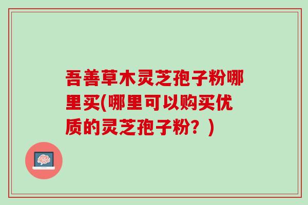 吾善草木灵芝孢子粉哪里买(哪里可以购买优质的灵芝孢子粉?) 吾善草木灵芝孢子粉哪里买(哪里可以购买优质的灵芝孢子粉?)