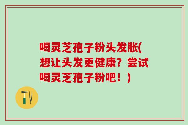 喝灵芝孢子粉头发胀(想让头发更健康？尝试喝灵芝孢子粉吧！)