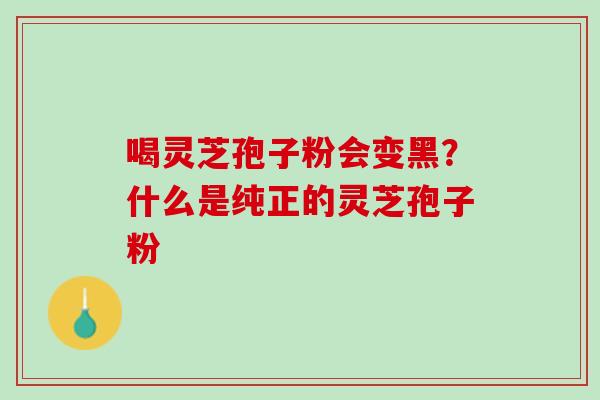 喝灵芝孢子粉会变黑？什么是纯正的灵芝孢子粉
