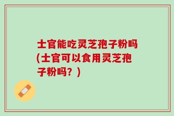 士官能吃灵芝孢子粉吗(士官可以食用灵芝孢子粉吗?) 士官能吃灵芝孢子粉吗(士官可以食用灵芝孢子粉吗?)