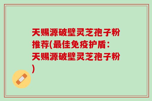 天赐源破壁灵芝孢子粉推荐(最佳免疫护盾：天赐源破壁灵芝孢子粉)