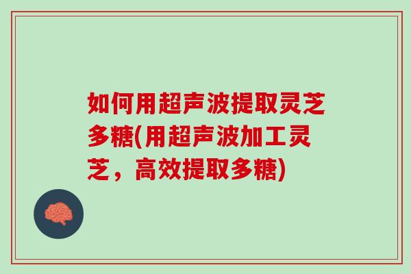 如何用超声波提取灵芝多糖(用超声波加工灵芝,高效提取多糖) 如何用超声波提取灵芝多糖(用超声波加工灵芝,高效提取多糖)