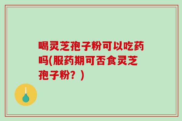 喝灵芝孢子粉可以吃药吗(服药期可否食灵芝孢子粉？)