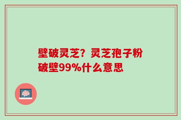 壁破灵芝？灵芝孢子粉破壁99%什么意思