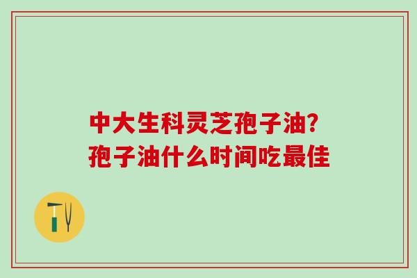 中大生科灵芝孢子油?孢子油什么时间吃佳 中大生科灵芝孢子油?孢子油什么时间吃佳